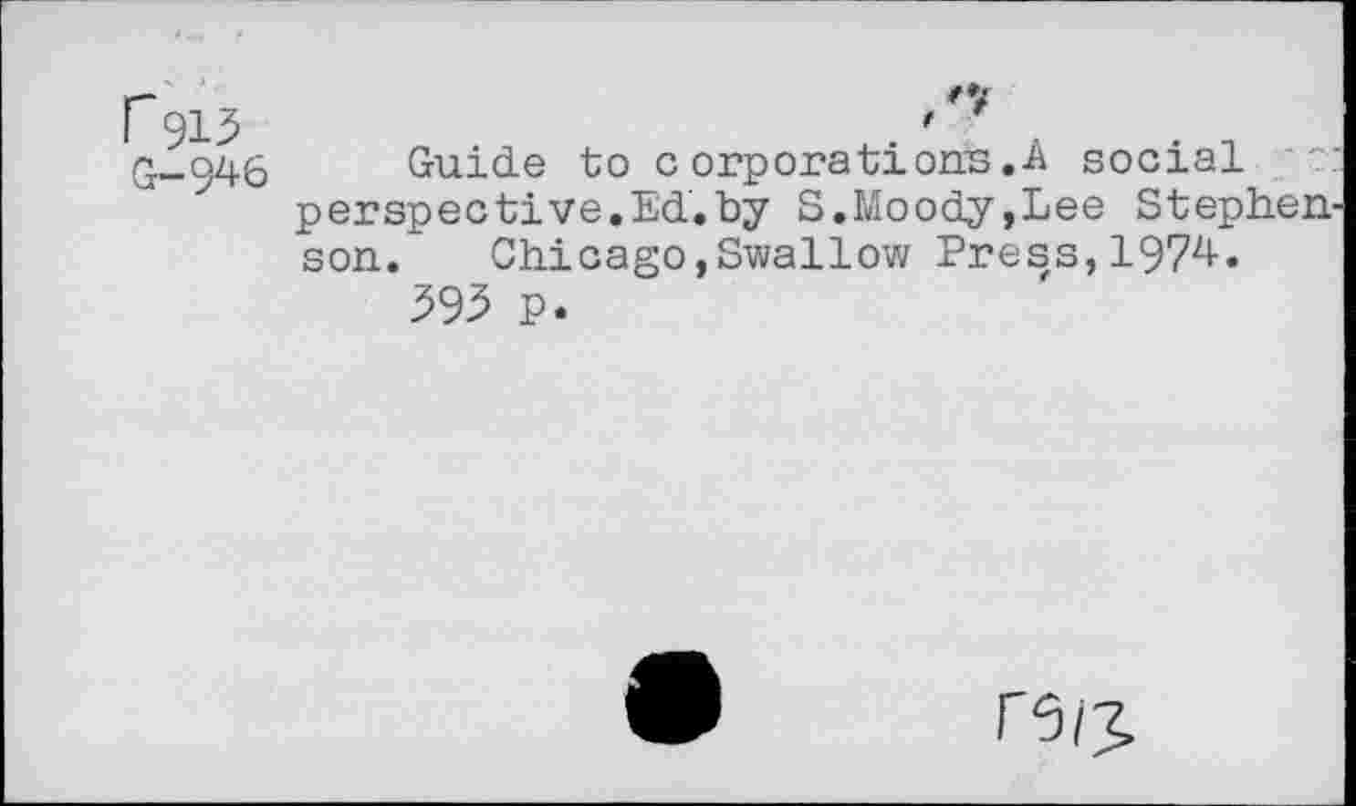 ﻿r 913 G-946
Guide to corporations.A social perspective.Ed.by S.Moody,Lee Stephen son. Chicago,Swallow Press,1974.
393 P.